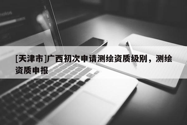 [天津市]广西初次申请测绘资质级别，测绘资质申报