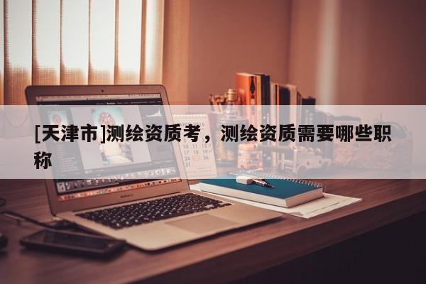 [天津市]测绘资质考，测绘资质需要哪些职称