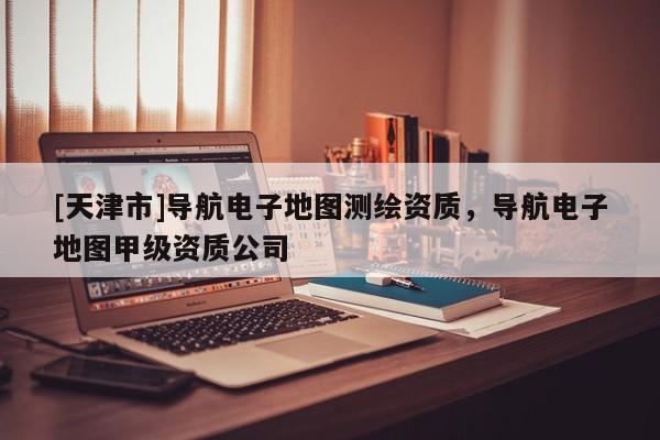 [天津市]导航电子地图测绘资质，导航电子地图甲级资质公司