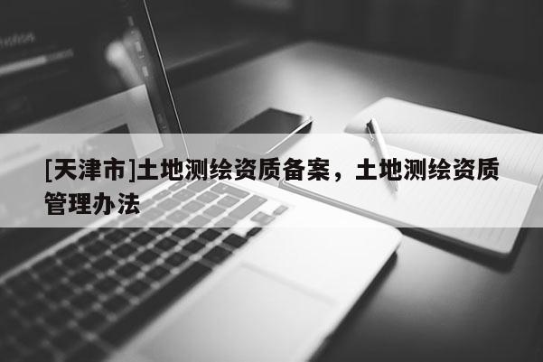 [天津市]土地测绘资质备案，土地测绘资质管理办法