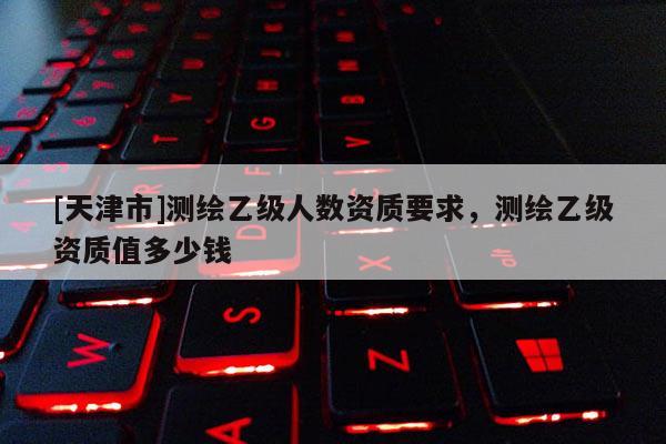 [天津市]测绘乙级人数资质要求，测绘乙级资质值多少钱