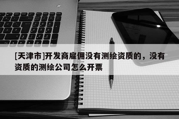 [天津市]开发商雇佣没有测绘资质的，没有资质的测绘公司怎么开票