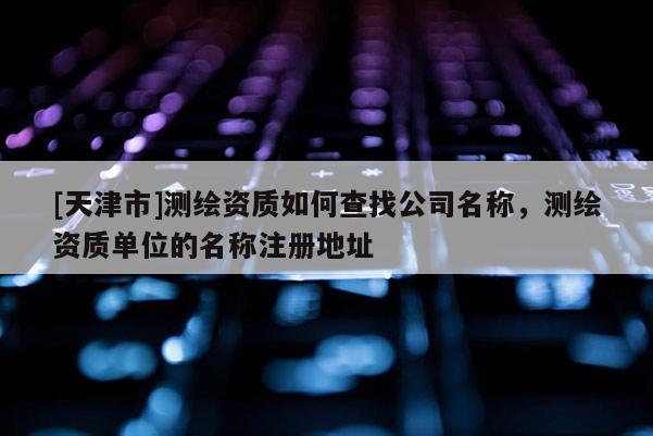 [天津市]测绘资质如何查找公司名称，测绘资质单位的名称注册地址