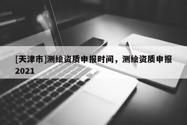 [天津市]测绘资质申报时间，测绘资质申报2021