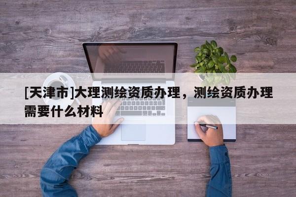 [天津市]大理测绘资质办理，测绘资质办理需要什么材料