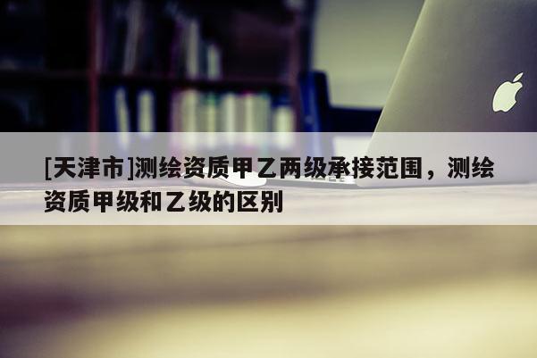 [天津市]测绘资质甲乙两级承接范围，测绘资质甲级和乙级的区别