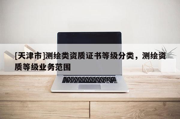 [天津市]测绘类资质证书等级分类，测绘资质等级业务范围