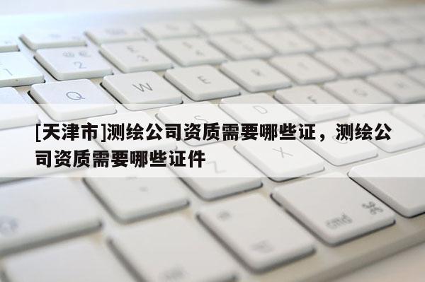 [天津市]测绘公司资质需要哪些证，测绘公司资质需要哪些证件