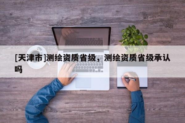 [天津市]测绘资质省级，测绘资质省级承认吗