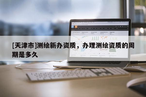 [天津市]测绘新办资质，办理测绘资质的周期是多久