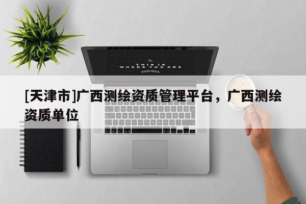 [天津市]广西测绘资质管理平台，广西测绘资质单位