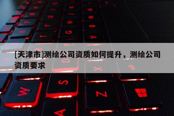 [天津市]测绘公司资质如何提升，测绘公司资质要求