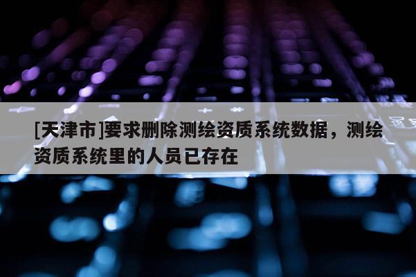 [天津市]要求删除测绘资质系统数据，测绘资质系统里的人员已存在