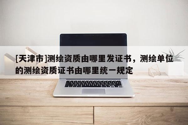 [天津市]测绘资质由哪里发证书，测绘单位的测绘资质证书由哪里统一规定
