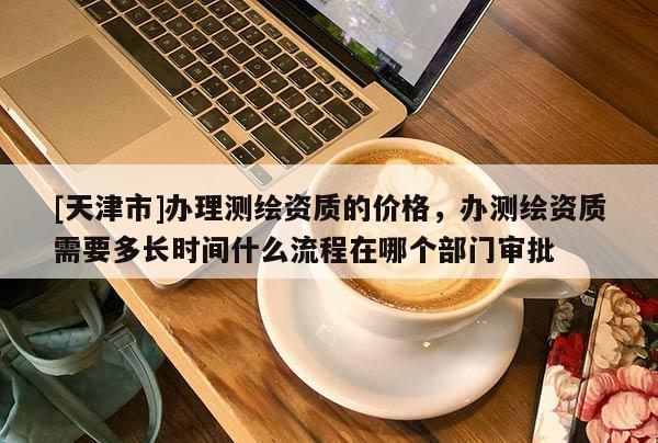 [天津市]办理测绘资质的价格，办测绘资质需要多长时间什么流程在哪个部门审批