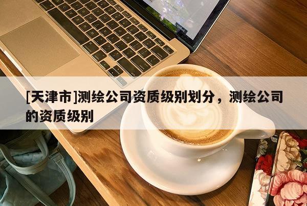 [天津市]测绘公司资质级别划分，测绘公司的资质级别