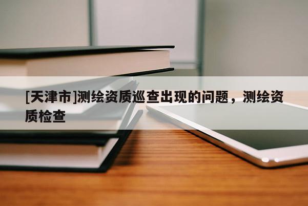 [天津市]测绘资质巡查出现的问题，测绘资质检查