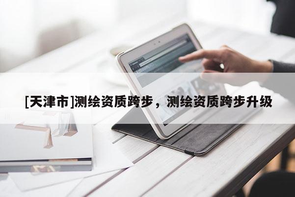 [天津市]测绘资质跨步，测绘资质跨步升级
