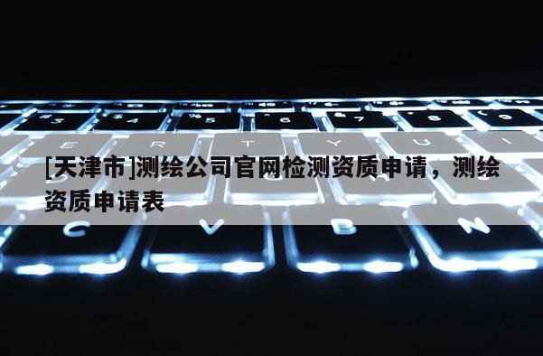[天津市]测绘公司官网检测资质申请，测绘资质申请表