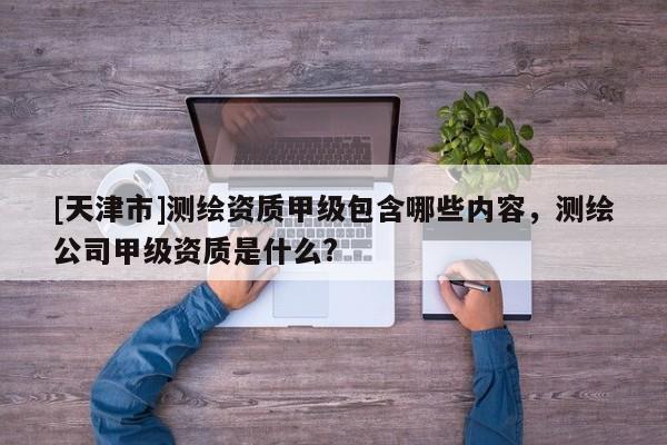 [天津市]测绘资质甲级包含哪些内容，测绘公司甲级资质是什么?