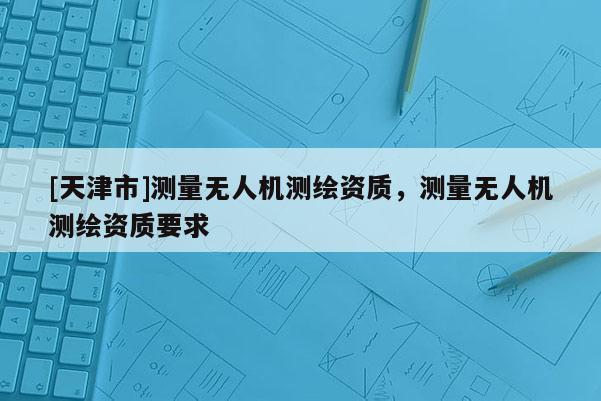 [天津市]测量无人机测绘资质，测量无人机测绘资质要求
