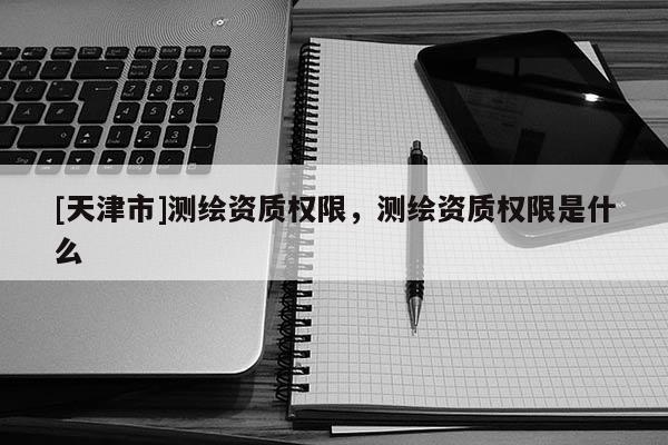 [天津市]测绘资质权限，测绘资质权限是什么
