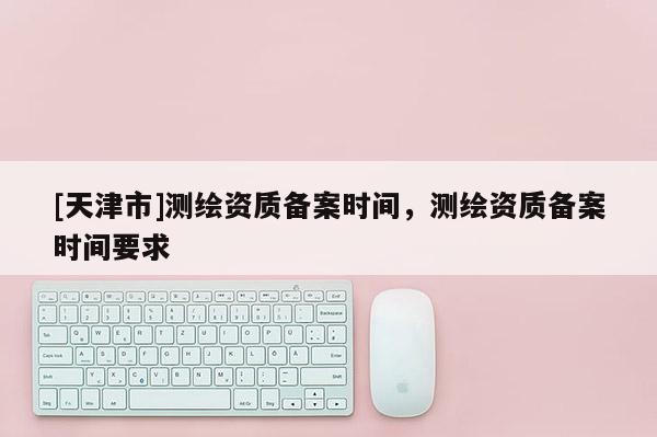 [天津市]测绘资质备案时间，测绘资质备案时间要求