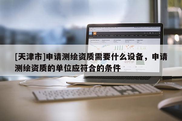 [天津市]申请测绘资质需要什么设备，申请测绘资质的单位应符合的条件