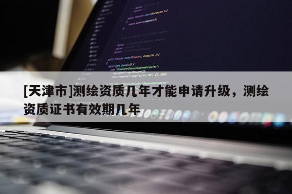 [天津市]测绘资质几年才能申请升级，测绘资质证书有效期几年