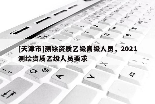 [天津市]测绘资质乙级高级人员，2021测绘资质乙级人员要求