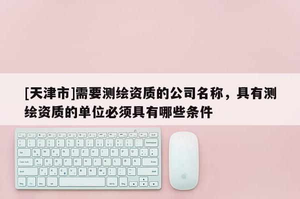 [天津市]需要测绘资质的公司名称，具有测绘资质的单位必须具有哪些条件