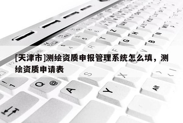 [天津市]测绘资质申报管理系统怎么填，测绘资质申请表