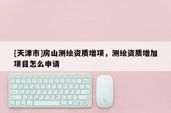 [天津市]房山测绘资质增项，测绘资质增加项目怎么申请