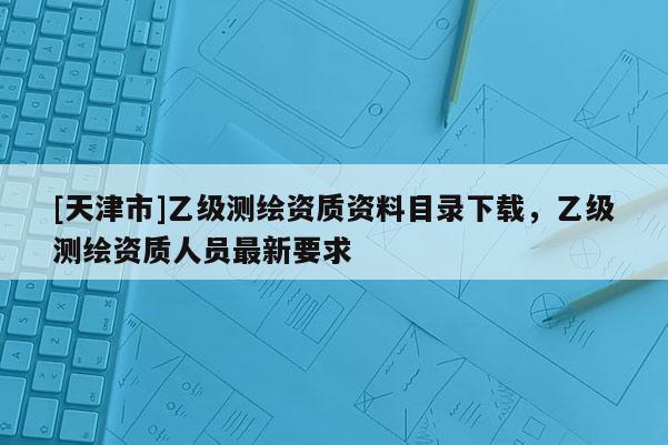 [天津市]乙级测绘资质资料目录下载，乙级测绘资质人员最新要求