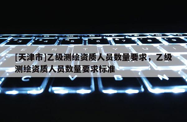 [天津市]乙级测绘资质人员数量要求，乙级测绘资质人员数量要求标准