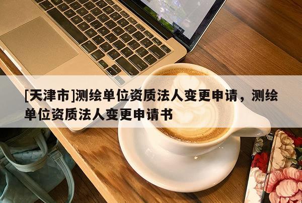 [天津市]测绘单位资质法人变更申请，测绘单位资质法人变更申请书