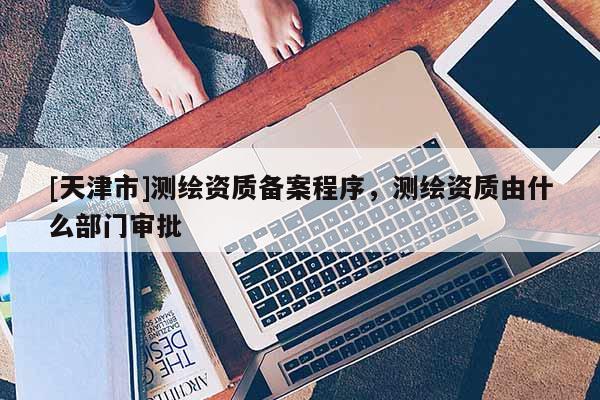 [天津市]测绘资质备案程序，测绘资质由什么部门审批
