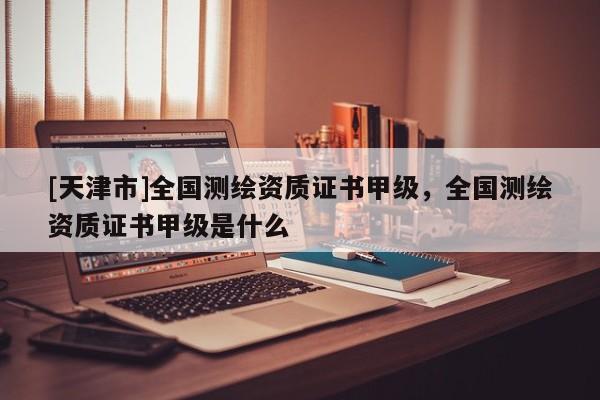[天津市]全国测绘资质证书甲级，全国测绘资质证书甲级是什么