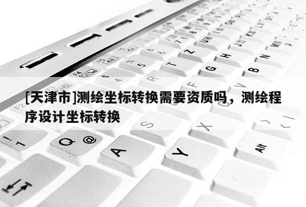 [天津市]测绘坐标转换需要资质吗，测绘程序设计坐标转换