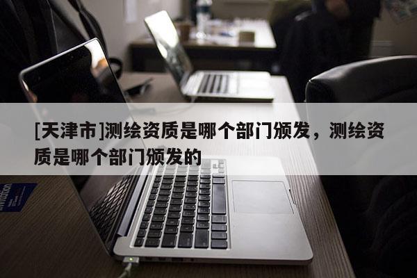 [天津市]测绘资质是哪个部门颁发，测绘资质是哪个部门颁发的