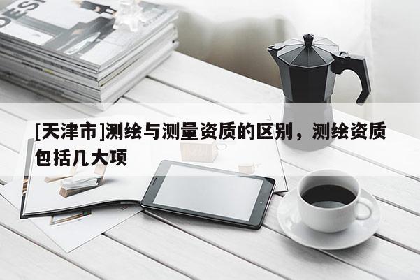 [天津市]测绘与测量资质的区别，测绘资质包括几大项