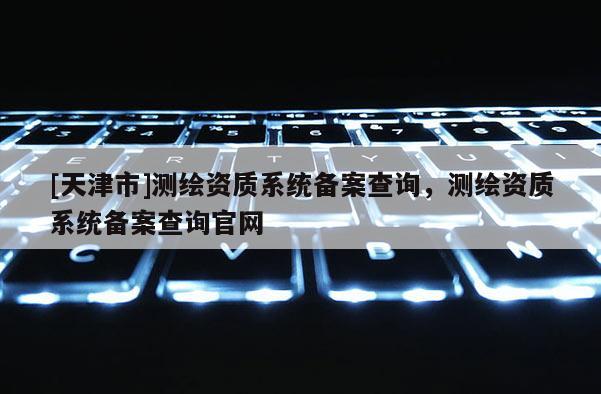 [天津市]测绘资质系统备案查询，测绘资质系统备案查询官网