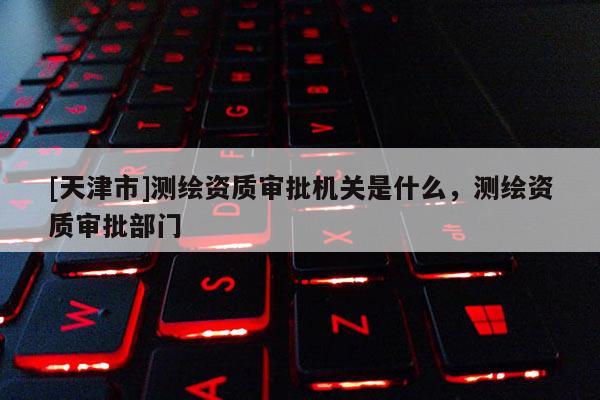 [天津市]测绘资质审批机关是什么，测绘资质审批部门