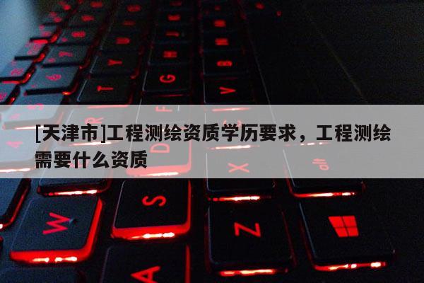 [天津市]工程测绘资质学历要求，工程测绘需要什么资质