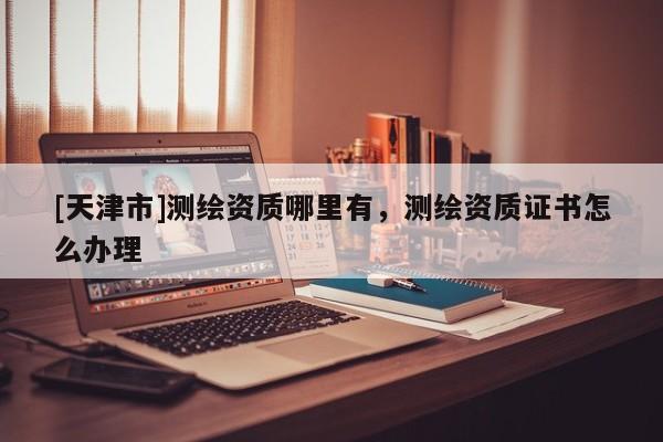 [天津市]测绘资质哪里有，测绘资质证书怎么办理