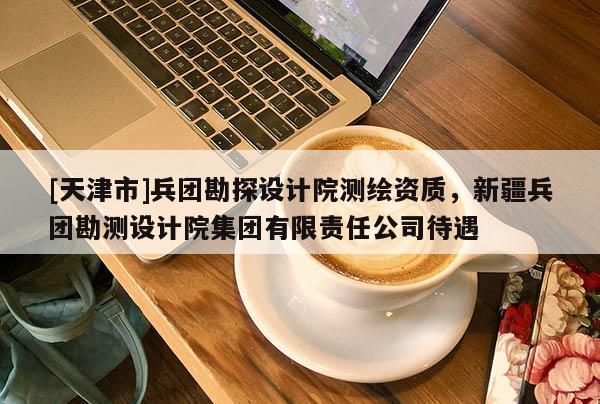 [天津市]兵团勘探设计院测绘资质，新疆兵团勘测设计院集团有限责任公司待遇
