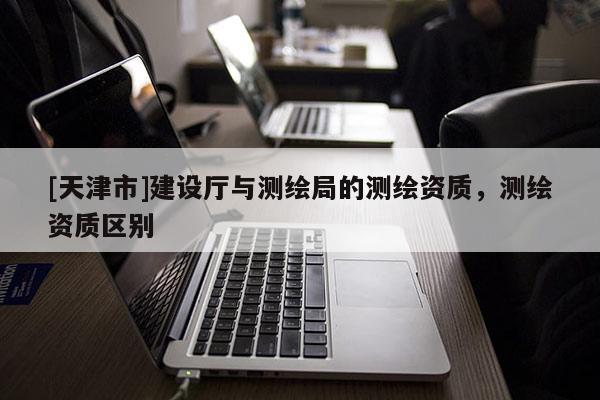 [天津市]建设厅与测绘局的测绘资质，测绘资质区别