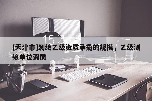 [天津市]测绘乙级资质承揽的规模，乙级测绘单位资质
