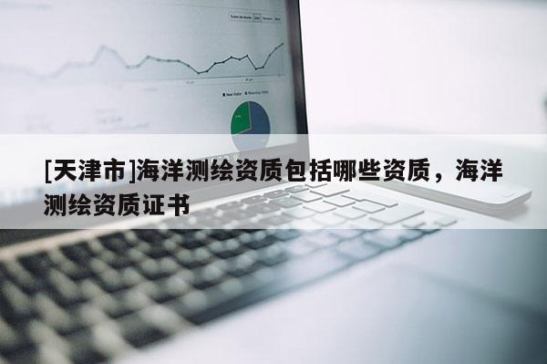 [天津市]海洋测绘资质包括哪些资质，海洋测绘资质证书