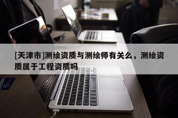 [天津市]测绘资质与测绘师有关么，测绘资质属于工程资质吗